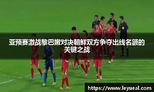 亚预赛激战黎巴嫩对决朝鲜双方争夺出线名额的关键之战