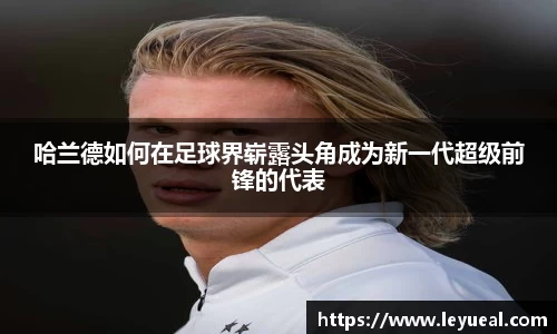 哈兰德如何在足球界崭露头角成为新一代超级前锋的代表